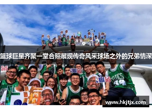篮球巨星齐聚一堂合照展现传奇风采球场之外的兄弟情深