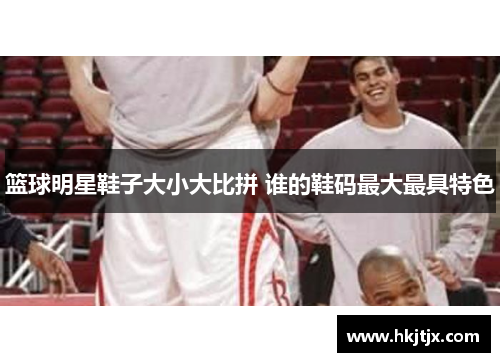 篮球明星鞋子大小大比拼 谁的鞋码最大最具特色