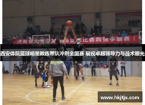 西安体院篮球明星教练带队冲刺全国赛 展现卓越领导力与战术眼光